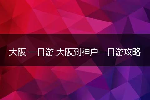 大阪 一日游 大阪到神户一日游攻略