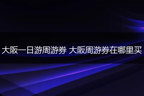 大阪一日游周游券 大阪周游券在哪里买