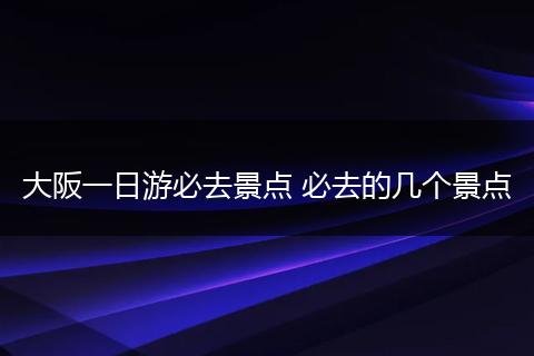 大阪一日游必去景点 必去的几个景点