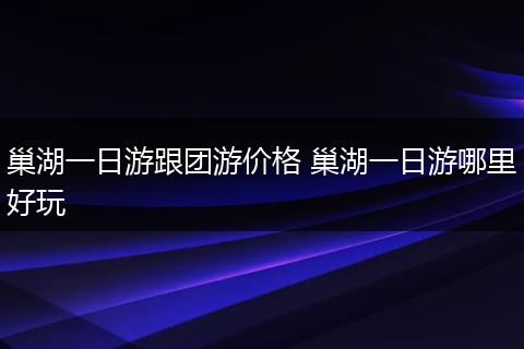 巢湖一日游跟团游价格 巢湖一日游哪里好玩