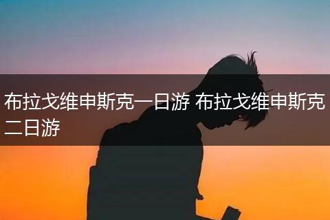 布拉戈维申斯克一日游 布拉戈维申斯克二日游