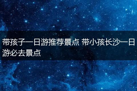 带孩子一日游推荐景点 带小孩长沙一日游必去景点