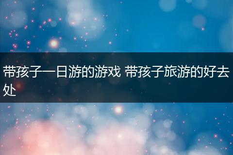 带孩子一日游的游戏 带孩子旅游的好去处