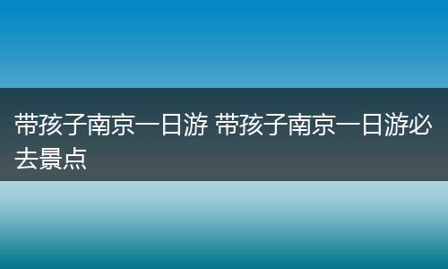 带孩子南京一日游 带孩子南京一日游必去景点