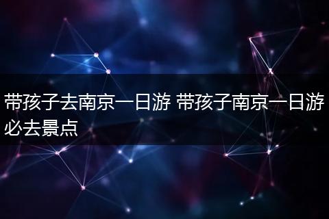 带孩子去南京一日游 带孩子南京一日游必去景点