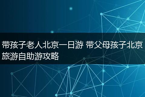 带孩子老人北京一日游 带父母孩子北京旅游自助游攻略