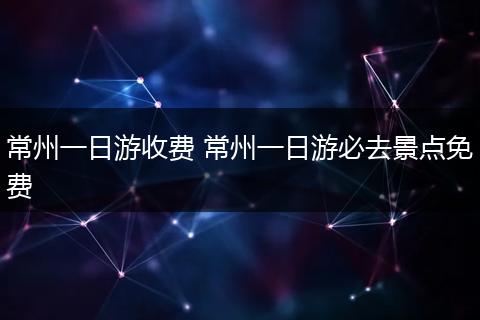 常州一日游收费 常州一日游必去景点免费