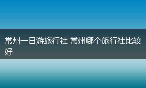 常州一日游旅行社 常州哪个旅行社比较好