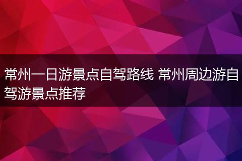 常州一日游景点自驾路线 常州周边游自驾游景点推荐