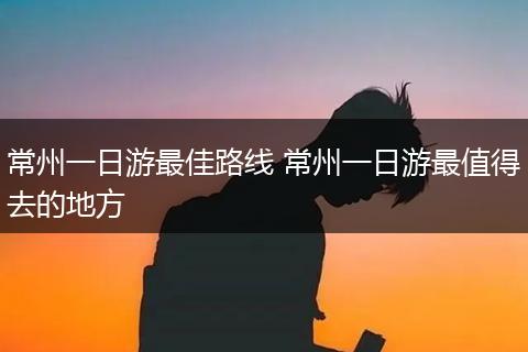 常州一日游最佳路线 常州一日游最值得去的地方
