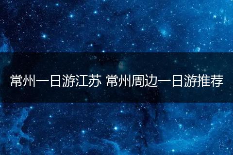 常州一日游江苏 常州周边一日游推荐