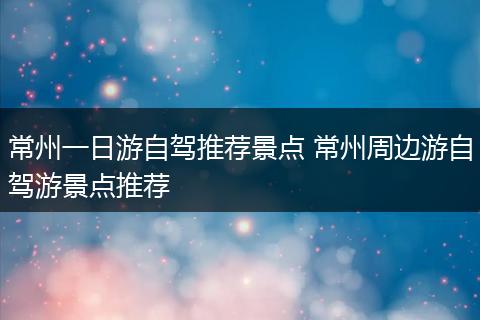 常州一日游自驾推荐景点 常州周边游自驾游景点推荐