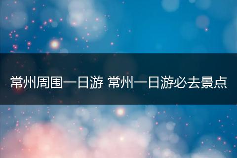 常州周围一日游 常州一日游必去景点