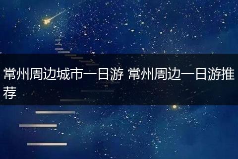 常州周边城市一日游 常州周边一日游推荐