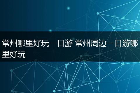 常州哪里好玩一日游 常州周边一日游哪里好玩