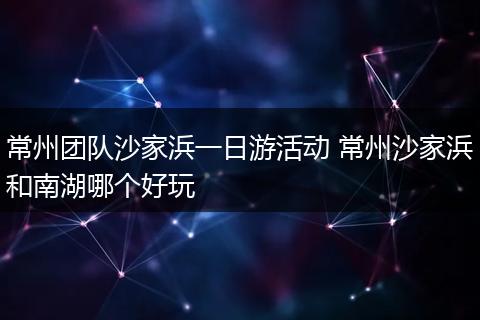 常州团队沙家浜一日游活动 常州沙家浜和南湖哪个好玩