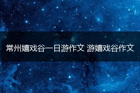 常州嬉戏谷一日游作文 游嬉戏谷作文
