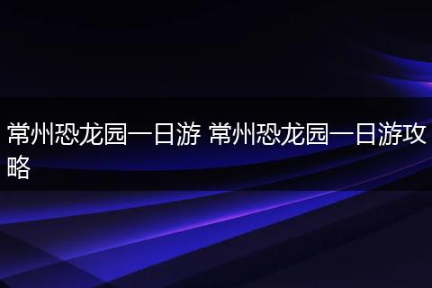 常州恐龙园一日游 常州恐龙园一日游攻略