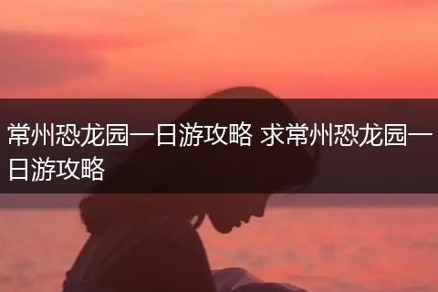 常州恐龙园一日游攻略 求常州恐龙园一日游攻略