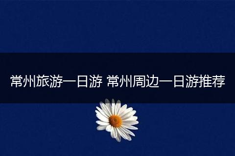 常州旅游一日游 常州周边一日游推荐