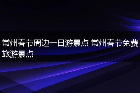 常州春节周边一日游景点 常州春节免费旅游景点