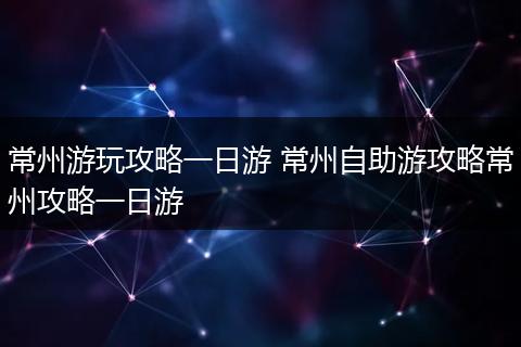 常州游玩攻略一日游 常州自助游攻略常州攻略一日游