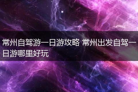 常州自驾游一日游攻略 常州出发自驾一日游哪里好玩