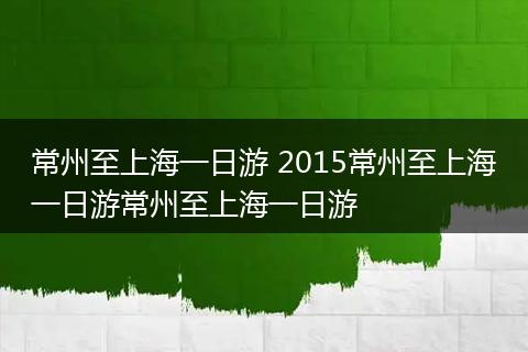 常州至上海一日游 2015常州至上海一日游常州至上海一日游