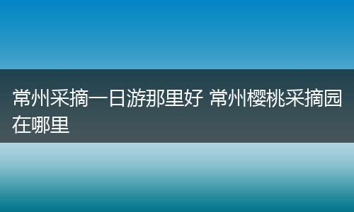 常州采摘一日游那里好 常州樱桃采摘园在哪里