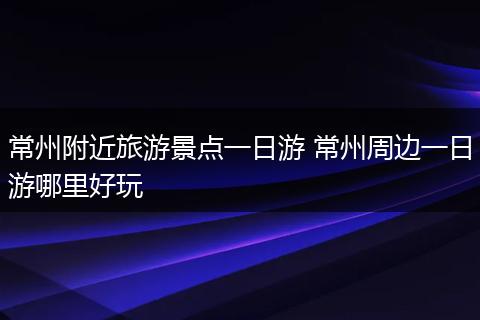 常州附近旅游景点一日游 常州周边一日游哪里好玩