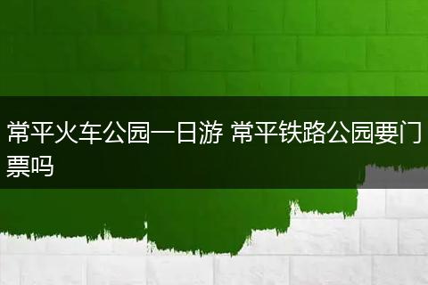 常平火车公园一日游 常平铁路公园要门票吗