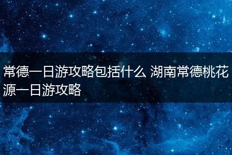 常德一日游攻略包括什么 湖南常德桃花源一日游攻略