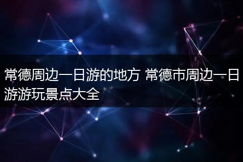 常德周边一日游的地方 常德市周边一日游游玩景点大全