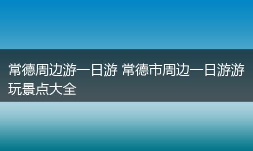 常德周边游一日游 常德市周边一日游游玩景点大全