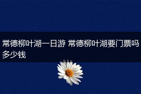 常德柳叶湖一日游 常德柳叶湖要门票吗多少钱