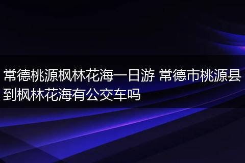 常德桃源枫林花海一日游 常德市桃源县到枫林花海有公交车吗