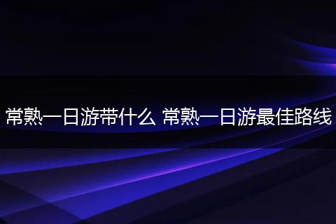 常熟一日游带什么 常熟一日游最佳路线