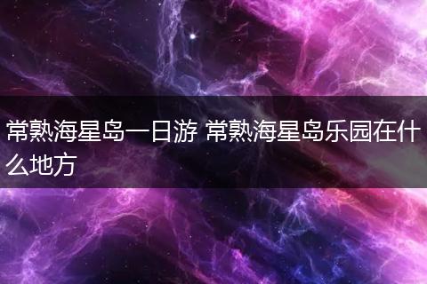常熟海星岛一日游 常熟海星岛乐园在什么地方