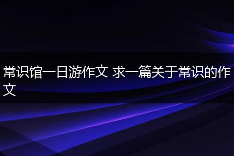 常识馆一日游作文 求一篇关于常识的作文