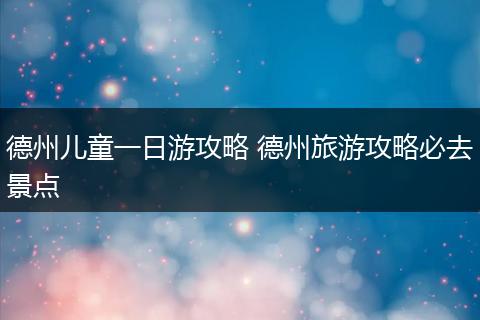 德州儿童一日游攻略 德州旅游攻略必去景点