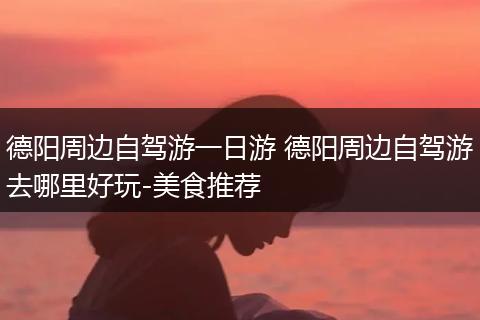 德阳周边自驾游一日游 德阳周边自驾游去哪里好玩-美食推荐