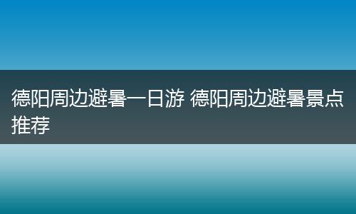 德阳周边避暑一日游 德阳周边避暑景点推荐