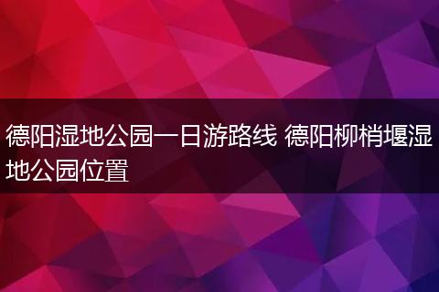 德阳湿地公园一日游路线 德阳柳梢堰湿地公园位置