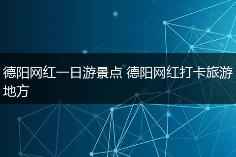 德阳网红一日游景点 德阳网红打卡旅游地方
