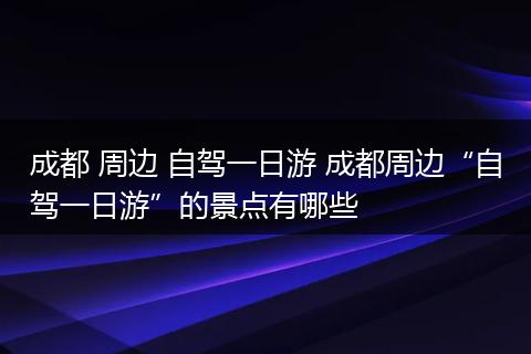 成都 周边 自驾一日游 成都周边“自驾一日游”的景点有哪些