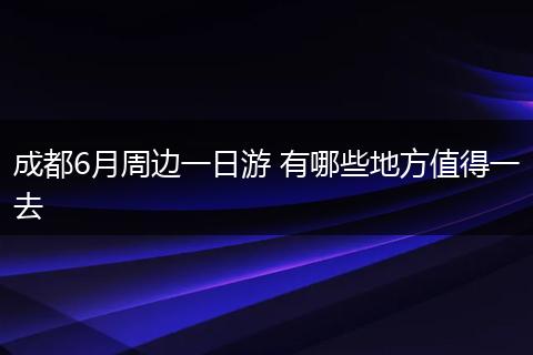 成都6月周边一日游 有哪些地方值得一去