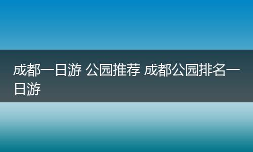 成都一日游 公园推荐 成都公园排名一日游