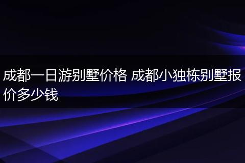成都一日游别墅价格 成都小独栋别墅报价多少钱