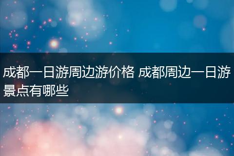 成都一日游周边游价格 成都周边一日游景点有哪些