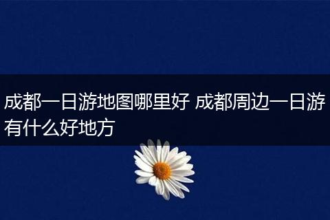 成都一日游地图哪里好 成都周边一日游有什么好地方
